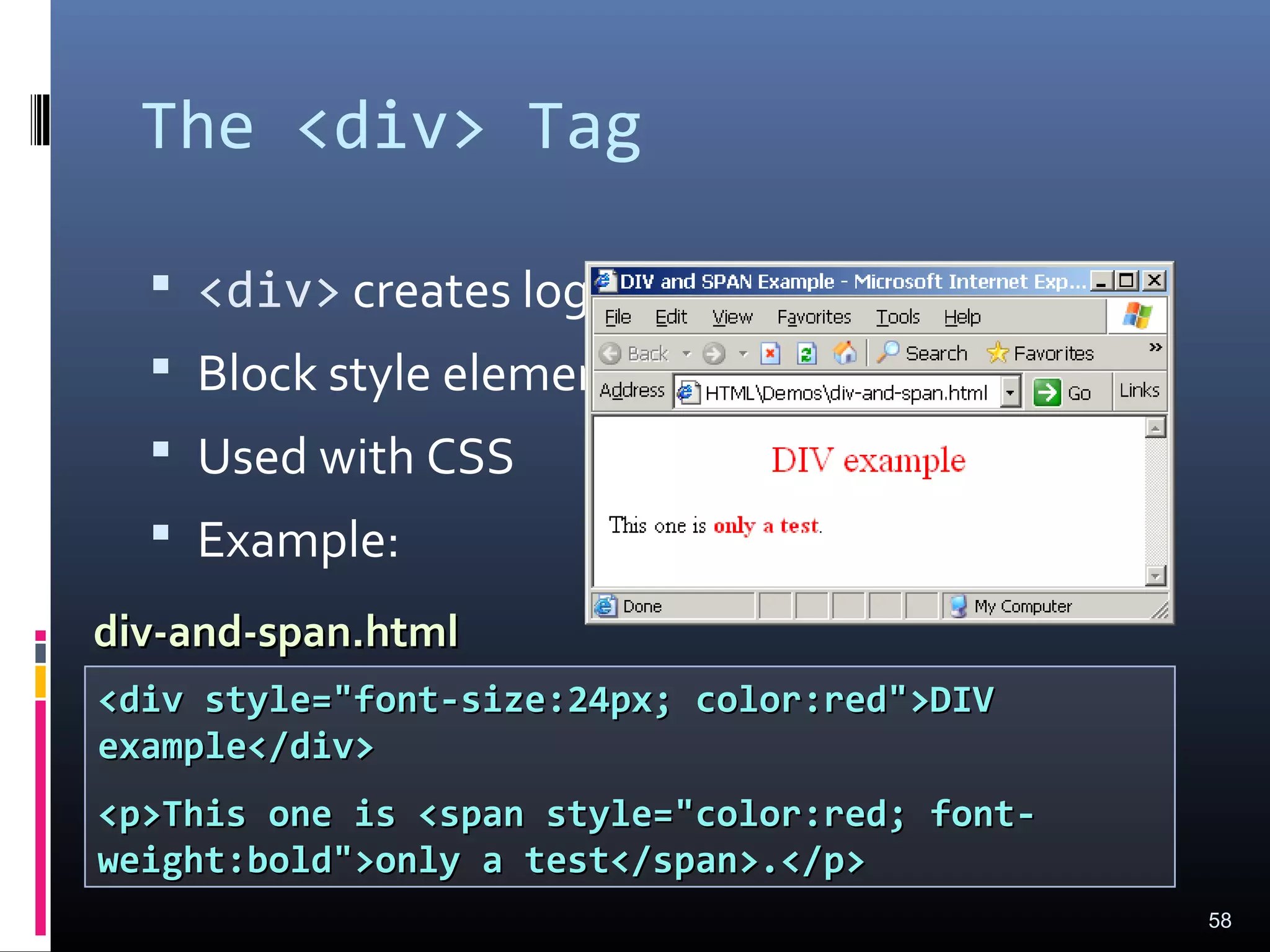 The <div> Tag
 <div> creates logical divisions within a page
 Block style element
 Used with CSS
 Example:
58
<div style="font-size:24px; color:red">DIV<div style="font-size:24px; color:red">DIV
example</div>example</div>
<p>This one is <span style="color:red; font-<p>This one is <span style="color:red; font-
weight:bold">only a test</span>.</p>weight:bold">only a test</span>.</p>
div-and-span.htmldiv-and-span.html
 