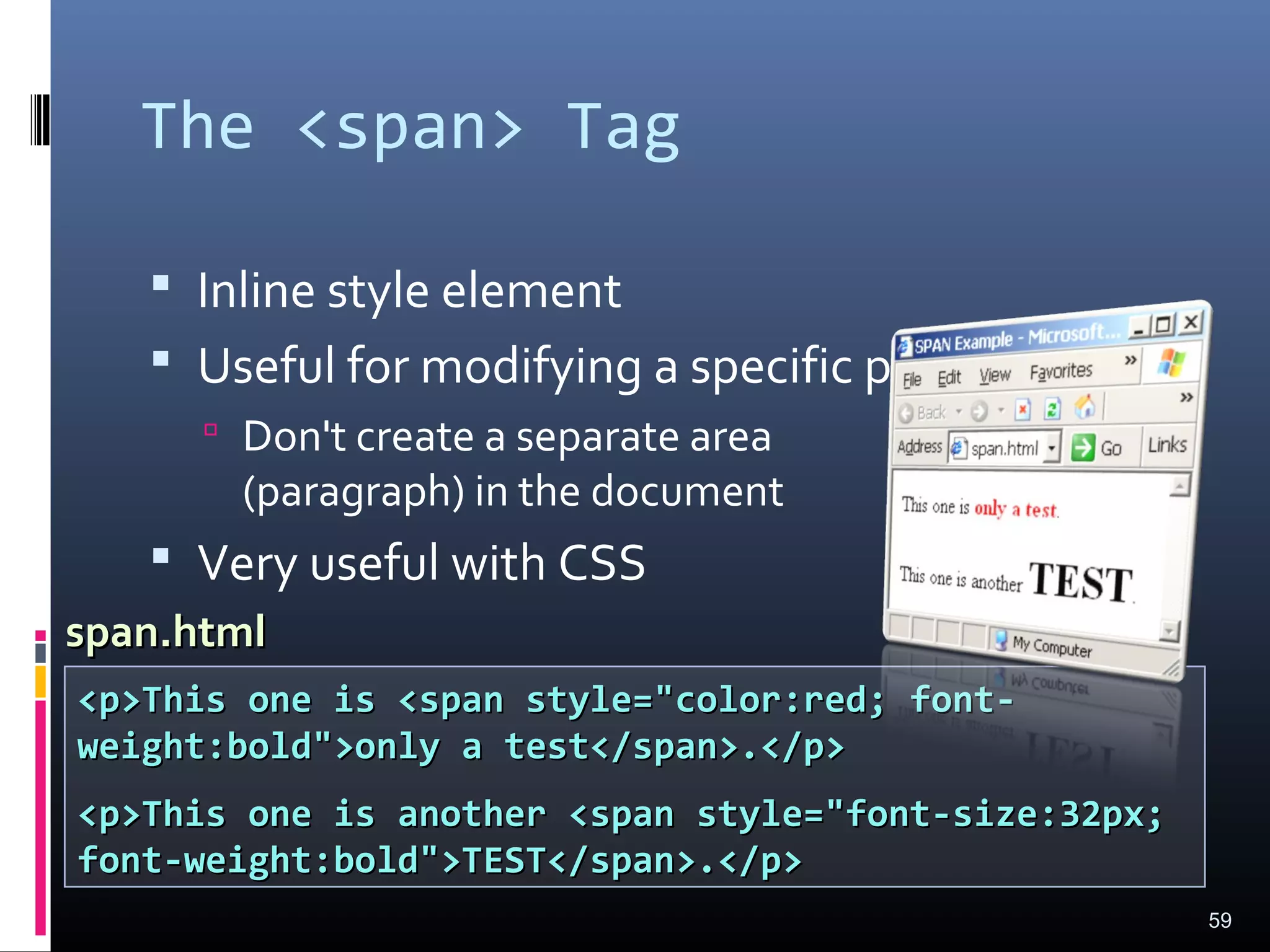 The <span> Tag
 Inline style element
 Useful for modifying a specific portion of text
 Don't create a separate area
(paragraph) in the document
 Very useful with CSS
59
<p>This one is <span style="color:red; font-<p>This one is <span style="color:red; font-
weight:bold">only a test</span>.</p>weight:bold">only a test</span>.</p>
<p>This one is another <span style="font-size:32px;<p>This one is another <span style="font-size:32px;
font-weight:bold">TEST</span>.</p>font-weight:bold">TEST</span>.</p>
span.htmlspan.html
 