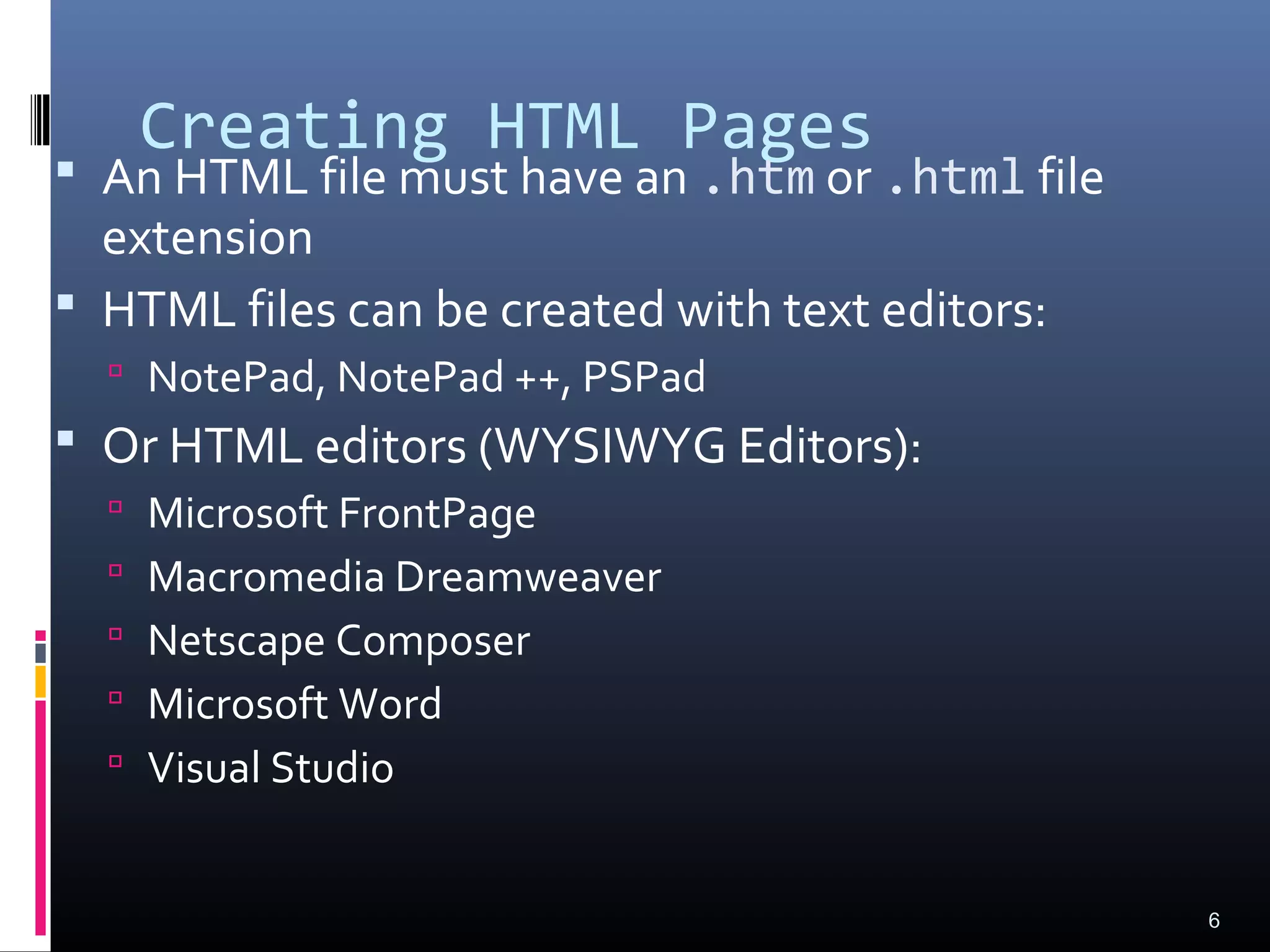 Creating HTML Pages
 An HTML file must have an .htm or .html file
extension
 HTML files can be created with text editors:
 NotePad, NotePad ++, PSPad
 Or HTML editors (WYSIWYG Editors):
 Microsoft FrontPage
 Macromedia Dreamweaver
 Netscape Composer
 Microsoft Word
 Visual Studio
6
 