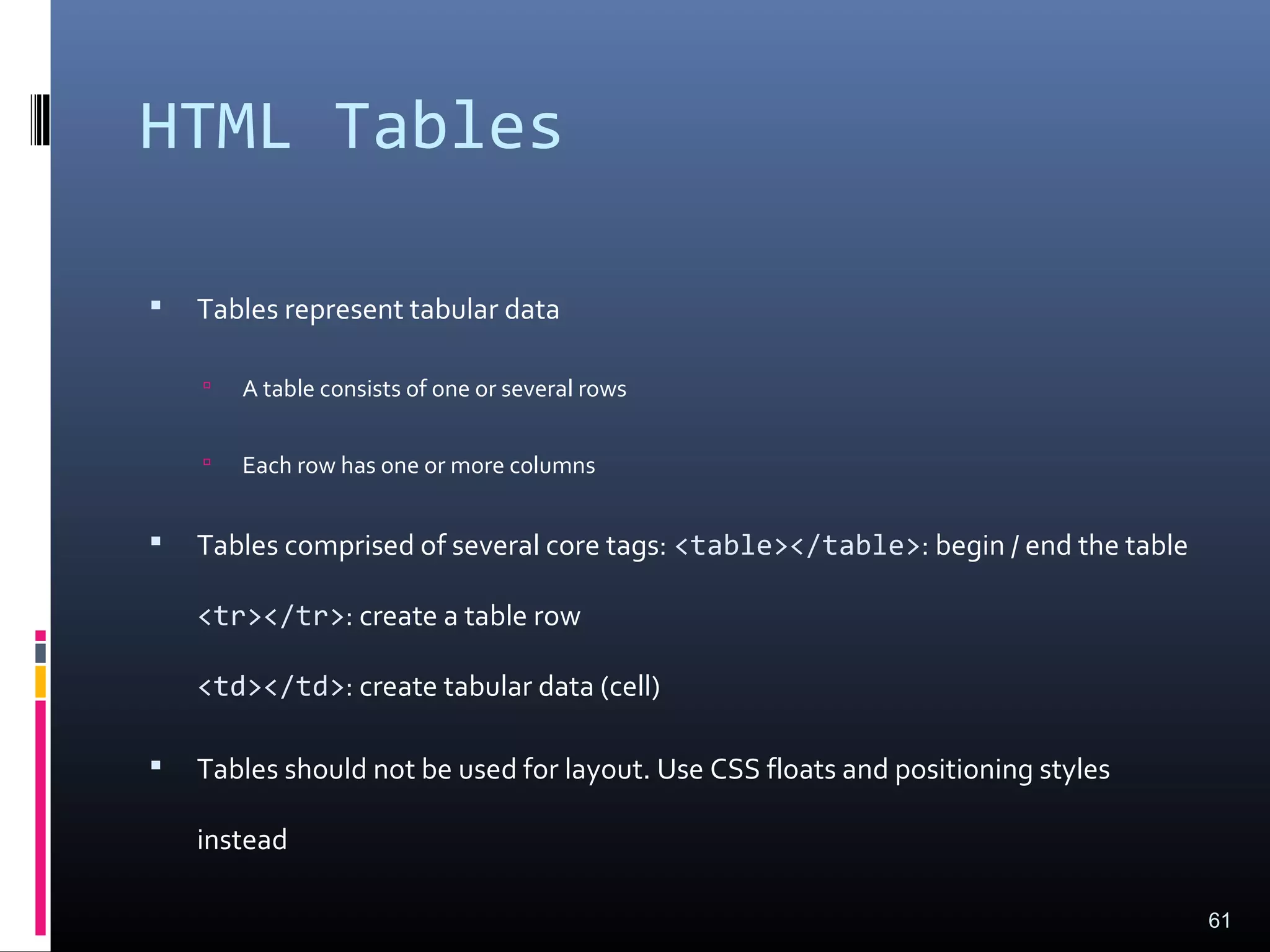 HTML Tables
 Tables represent tabular data
 A table consists of one or several rows
 Each row has one or more columns
 Tables comprised of several core tags: <table></table>: begin / end the table
<tr></tr>: create a table row
<td></td>: create tabular data (cell)
 Tables should not be used for layout. Use CSS floats and positioning styles
instead
61
 