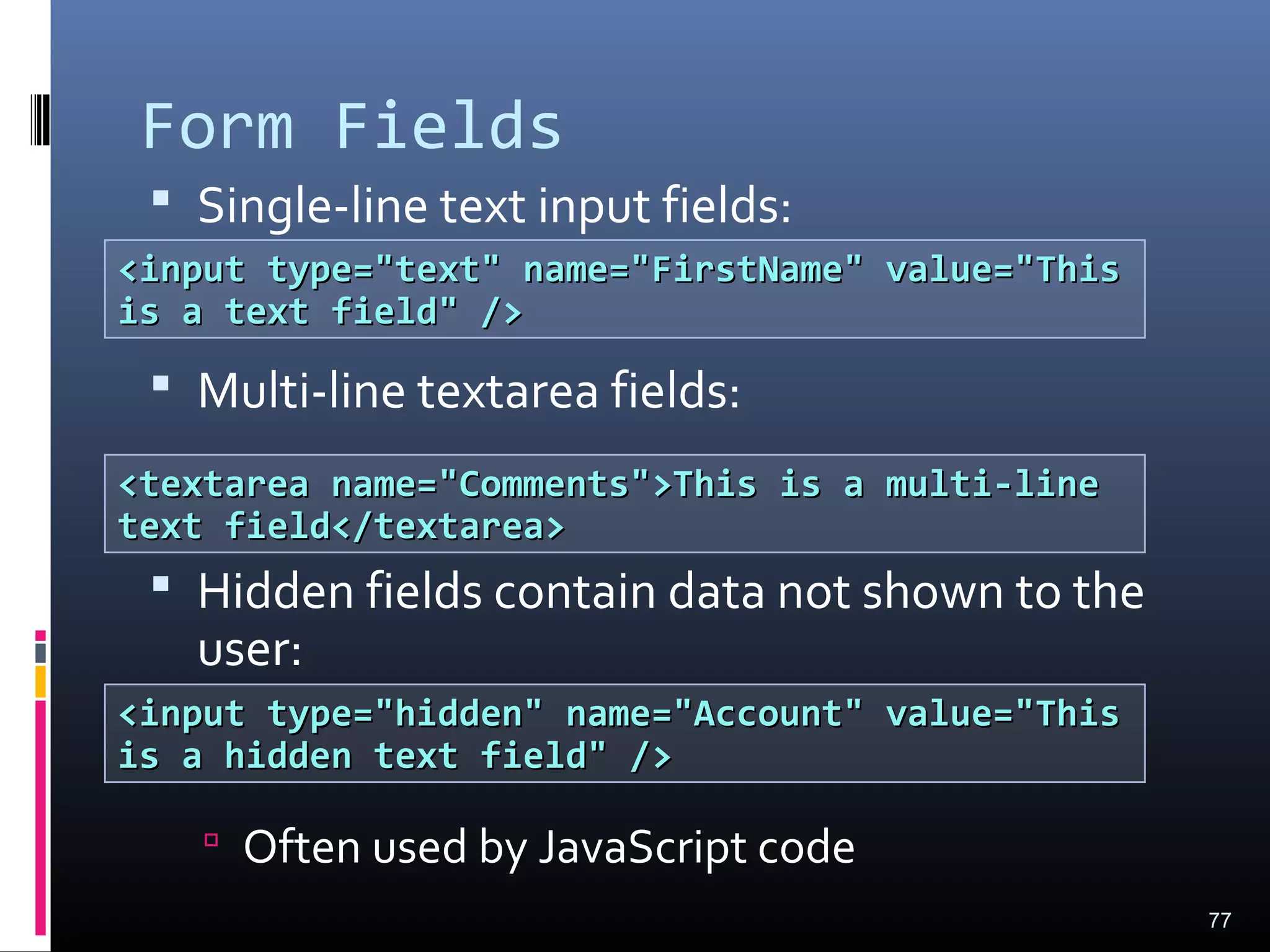 Form Fields
 Single-line text input fields:
 Multi-line textarea fields:
 Hidden fields contain data not shown to the
user:
 Often used by JavaScript code
77
<input type="text" name="FirstName" value="This<input type="text" name="FirstName" value="This
is a text field" />is a text field" />
<textarea name="Comments">This is a multi-line<textarea name="Comments">This is a multi-line
text field</textarea>text field</textarea>
<input type="hidden" name="Account" value="This<input type="hidden" name="Account" value="This
is a hidden text field" />is a hidden text field" />
 
