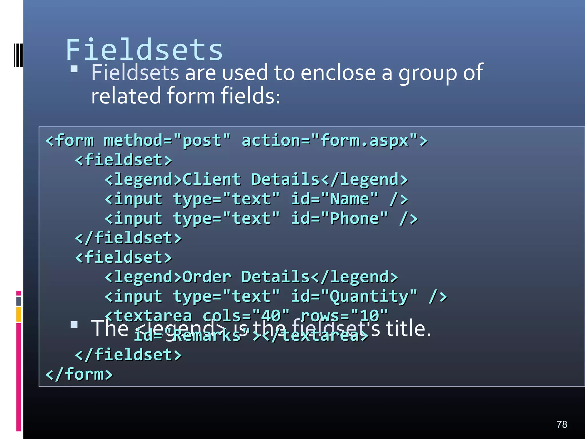 Fieldsets
 Fieldsets are used to enclose a group of
related form fields:
 The <legend> is the fieldset's title.
78
<form method="post" action="form.aspx"><form method="post" action="form.aspx">
<fieldset><fieldset>
<legend>Client Details</legend><legend>Client Details</legend>
<input type="text" id="Name" /><input type="text" id="Name" />
<input type="text" id="Phone" /><input type="text" id="Phone" />
</fieldset></fieldset>
<fieldset><fieldset>
<legend>Order Details</legend><legend>Order Details</legend>
<input type="text" id="Quantity" /><input type="text" id="Quantity" />
<textarea cols="40" rows="10"<textarea cols="40" rows="10"
id="Remarks"></textarea>id="Remarks"></textarea>
</fieldset></fieldset>
</form></form>
 