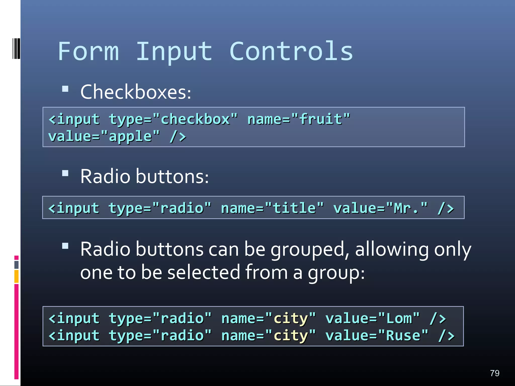 Form Input Controls
 Checkboxes:
 Radio buttons:
 Radio buttons can be grouped, allowing only
one to be selected from a group:
79
<input type="checkbox" name="fruit"<input type="checkbox" name="fruit"
value="apple" />value="apple" />
<input type="radio" name="title" value="Mr." /><input type="radio" name="title" value="Mr." />
<input type="radio" name="<input type="radio" name="citycity" value="Lom" />" value="Lom" />
<input type="radio" name="<input type="radio" name="citycity" value="Ruse" />" value="Ruse" />
 