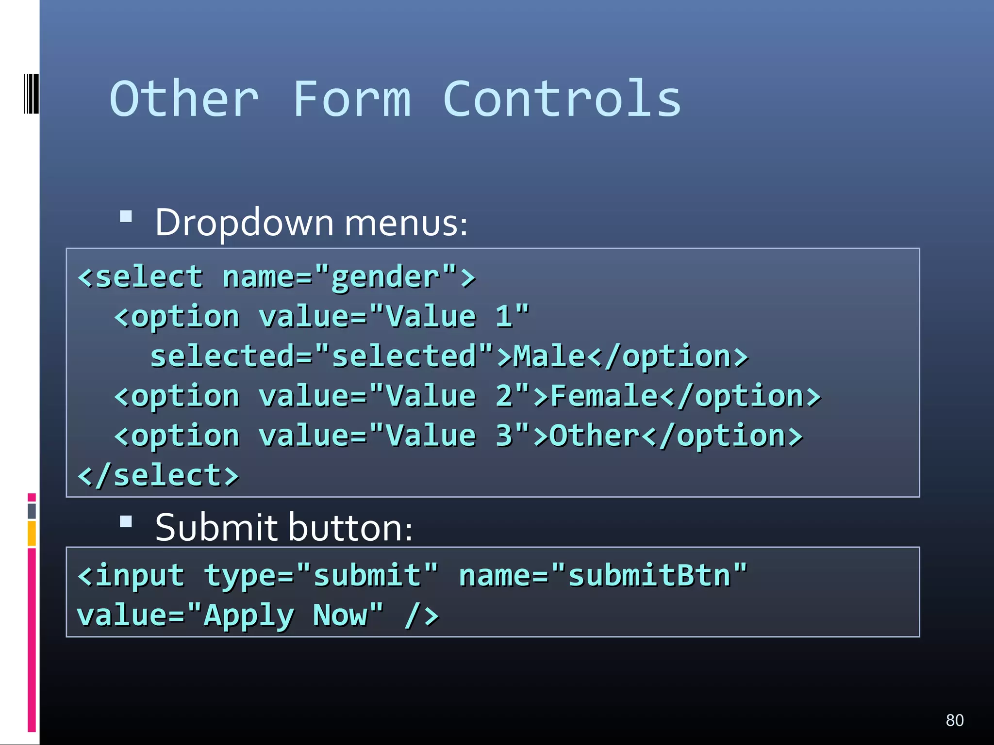 Other Form Controls
 Dropdown menus:
 Submit button:
80
<select name="gender"><select name="gender">
<option value="Value 1"<option value="Value 1"
selected="selected">Male</option>selected="selected">Male</option>
<option value="Value 2">Female</option><option value="Value 2">Female</option>
<option value="Value 3">Other</option><option value="Value 3">Other</option>
</select></select>
<input type="submit" name="submitBtn"<input type="submit" name="submitBtn"
value="Apply Now" />value="Apply Now" />
 