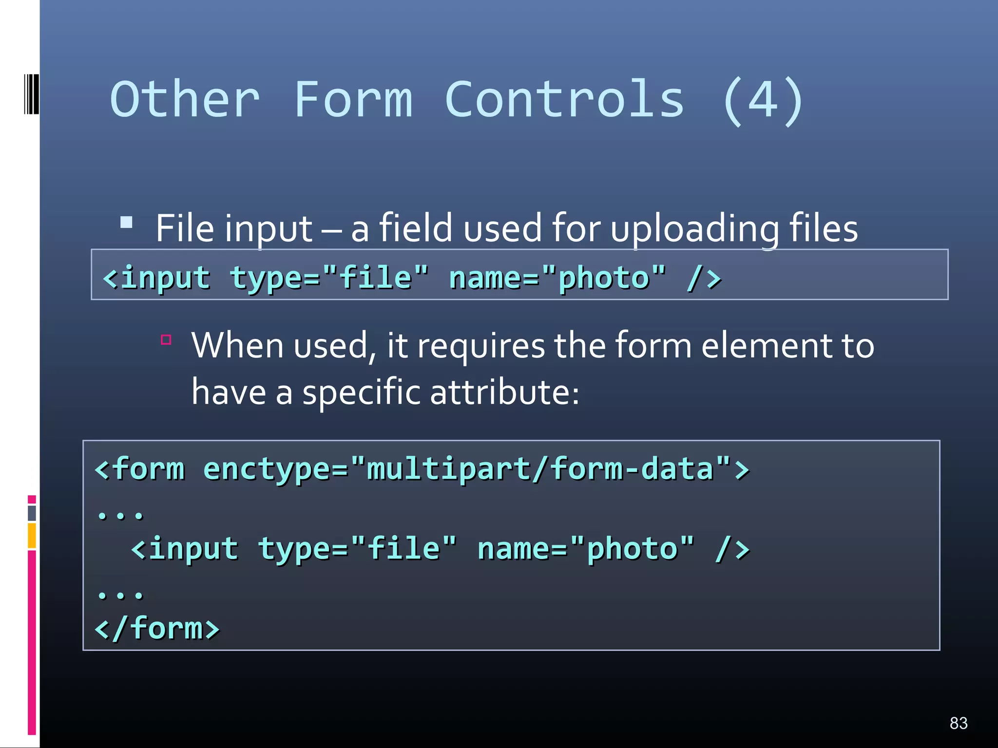 Other Form Controls (4)
 File input – a field used for uploading files
 When used, it requires the form element to
have a specific attribute:
83
<input type="file" name="photo" /><input type="file" name="photo" />
<form enctype="multipart/form-data"><form enctype="multipart/form-data">
......
<input type="file" name="photo" /><input type="file" name="photo" />
......
</form></form>
 