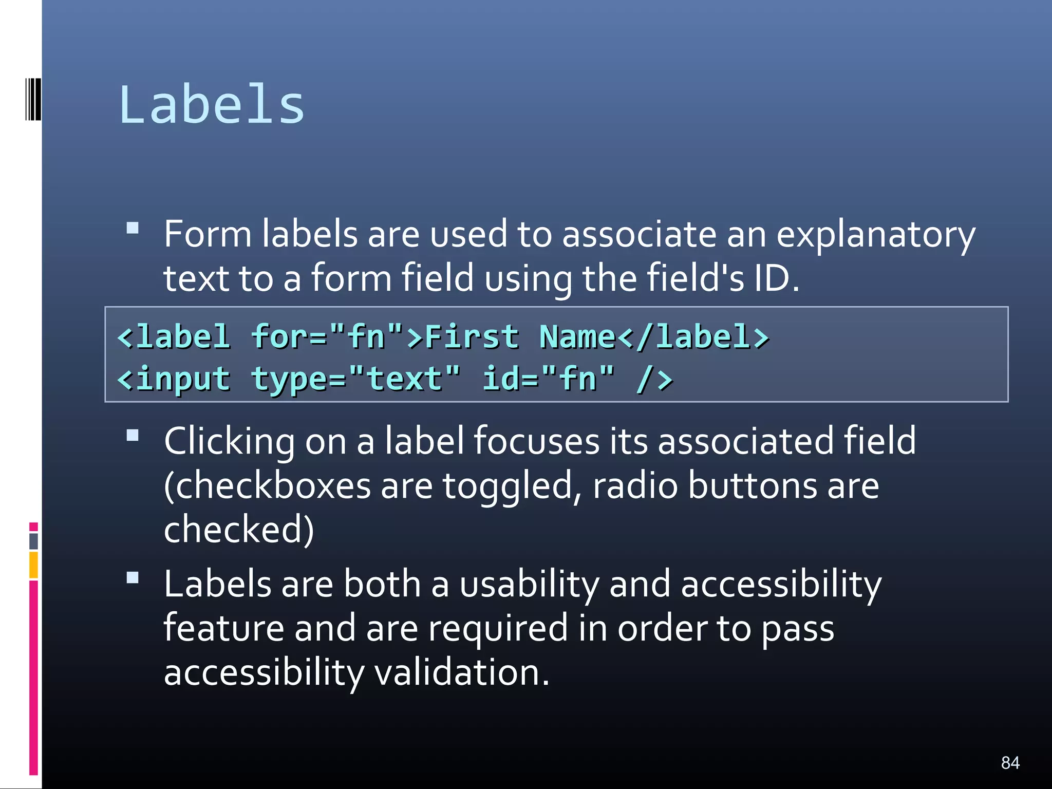 Labels
 Form labels are used to associate an explanatory
text to a form field using the field's ID.
 Clicking on a label focuses its associated field
(checkboxes are toggled, radio buttons are
checked)
 Labels are both a usability and accessibility
feature and are required in order to pass
accessibility validation.
84
<label for="fn">First Name</label><label for="fn">First Name</label>
<input type="text" id="fn" /><input type="text" id="fn" />
 