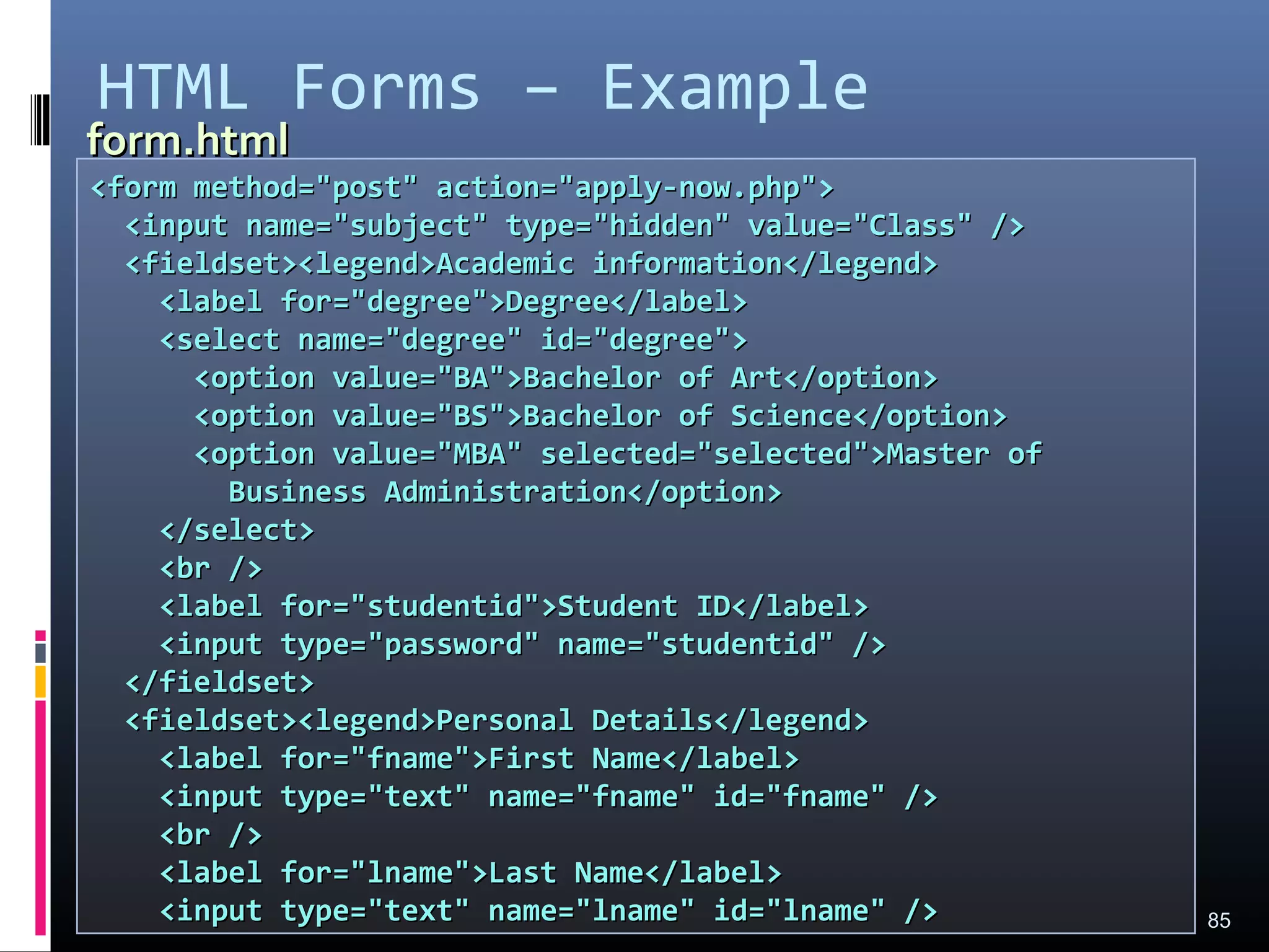 HTML Forms – Example
85
<form method="post" action="apply-now.php"><form method="post" action="apply-now.php">
<input name="subject" type="hidden" value="Class" /><input name="subject" type="hidden" value="Class" />
<fieldset><legend>Academic information</legend><fieldset><legend>Academic information</legend>
<label for="degree">Degree</label><label for="degree">Degree</label>
<select name="degree" id="degree"><select name="degree" id="degree">
<option value="BA">Bachelor of Art</option><option value="BA">Bachelor of Art</option>
<option value="BS">Bachelor of Science</option><option value="BS">Bachelor of Science</option>
<option value="MBA" selected="selected">Master of<option value="MBA" selected="selected">Master of
Business Administration</option>Business Administration</option>
</select></select>
<br /><br />
<label for="studentid">Student ID</label><label for="studentid">Student ID</label>
<input type="password" name="studentid" /><input type="password" name="studentid" />
</fieldset></fieldset>
<fieldset><legend>Personal Details</legend><fieldset><legend>Personal Details</legend>
<label for="fname">First Name</label><label for="fname">First Name</label>
<input type="text" name="fname" id="fname" /><input type="text" name="fname" id="fname" />
<br /><br />
<label for="lname">Last Name</label><label for="lname">Last Name</label>
<input type="text" name="lname" id="lname" /><input type="text" name="lname" id="lname" />
form.htmlform.html
 