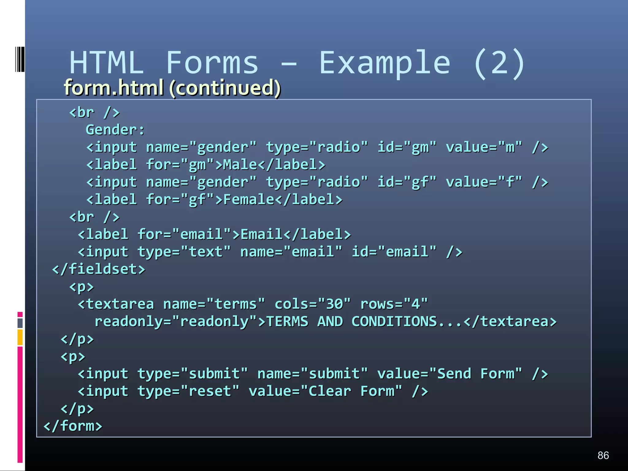 HTML Forms – Example (2)
86
<br /><br />
Gender:Gender:
<input name="gender" type="radio" id="gm" value="m" /><input name="gender" type="radio" id="gm" value="m" />
<label for="gm">Male</label><label for="gm">Male</label>
<input name="gender" type="radio" id="gf" value="f" /><input name="gender" type="radio" id="gf" value="f" />
<label for="gf">Female</label><label for="gf">Female</label>
<br /><br />
<label for="email">Email</label><label for="email">Email</label>
<input type="text" name="email" id="email" /><input type="text" name="email" id="email" />
</fieldset></fieldset>
<p><p>
<textarea name="terms" cols="30" rows="4"<textarea name="terms" cols="30" rows="4"
readonly="readonly">TERMS AND CONDITIONS...</textarea>readonly="readonly">TERMS AND CONDITIONS...</textarea>
</p></p>
<p><p>
<input type="submit" name="submit" value="Send Form" /><input type="submit" name="submit" value="Send Form" />
<input type="reset" value="Clear Form" /><input type="reset" value="Clear Form" />
</p></p>
</form></form>
form.html (continued)form.html (continued)
 