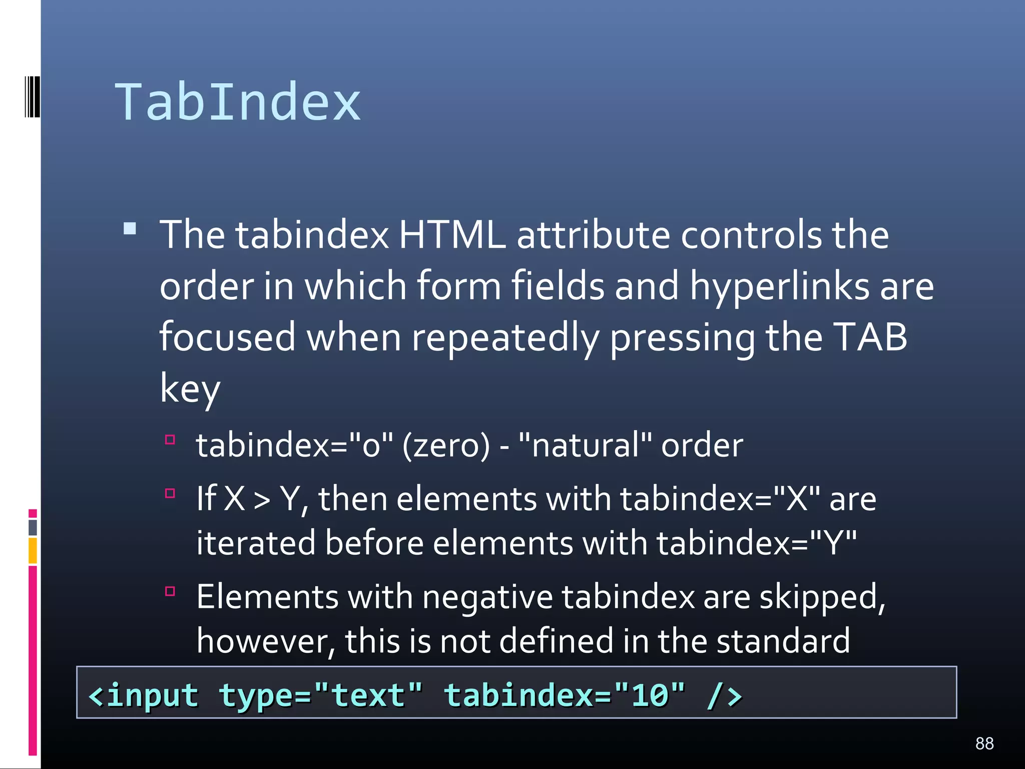 TabIndex
 The tabindex HTML attribute controls the
order in which form fields and hyperlinks are
focused when repeatedly pressing the TAB
key
 tabindex="0" (zero) - "natural" order
 If X > Y, then elements with tabindex="X" are
iterated before elements with tabindex="Y"
 Elements with negative tabindex are skipped,
however, this is not defined in the standard
88
<input type="text" tabindex="10" /><input type="text" tabindex="10" />
 