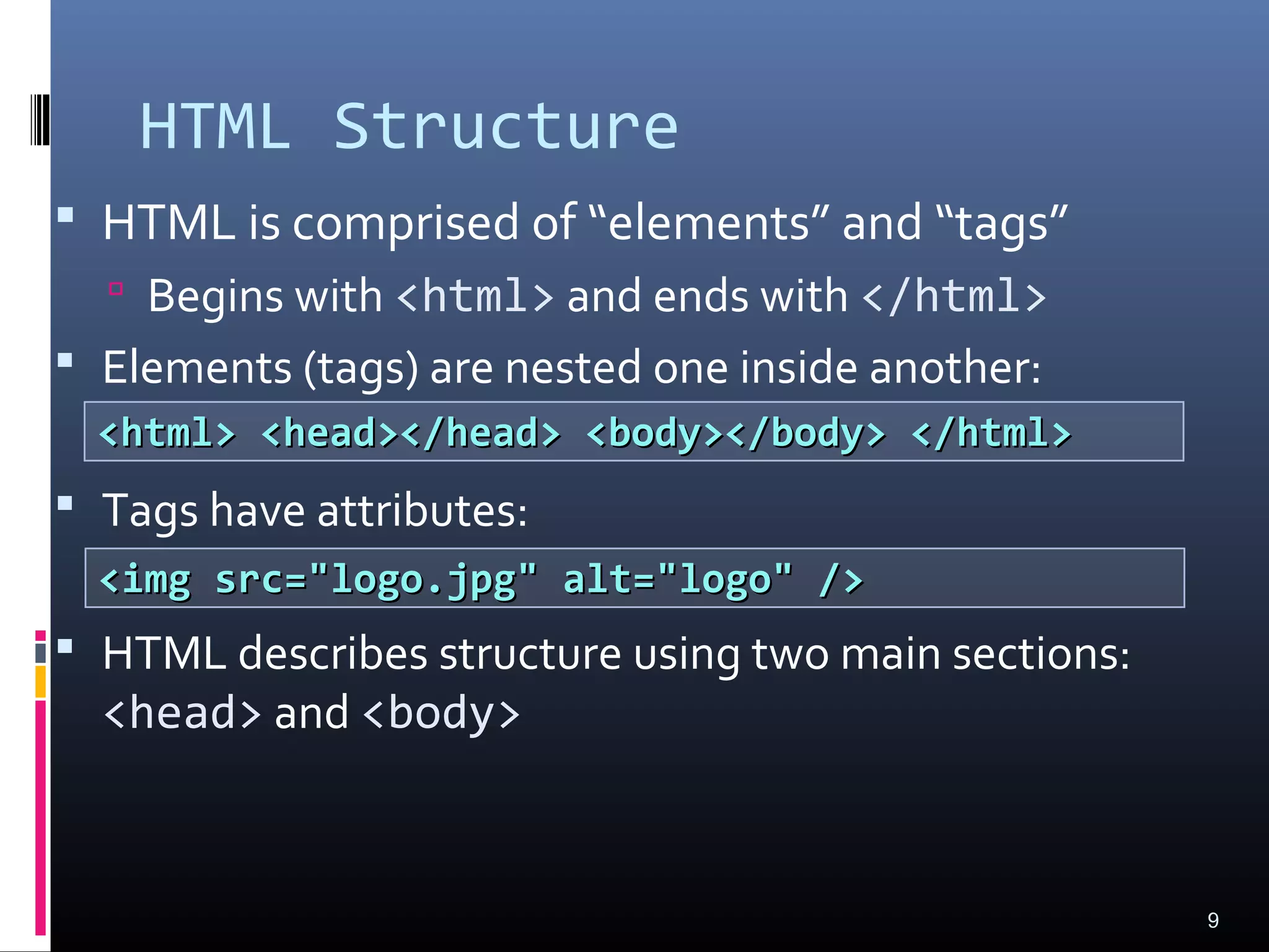HTML Structure
 HTML is comprised of “elements” and “tags”
 Begins with <html> and ends with </html>
 Elements (tags) are nested one inside another:
 Tags have attributes:
 HTML describes structure using two main sections:
<head> and <body>
9
<html> <head></head> <body></body> </html><html> <head></head> <body></body> </html>
<img src="logo.jpg" alt="logo" /><img src="logo.jpg" alt="logo" />
 