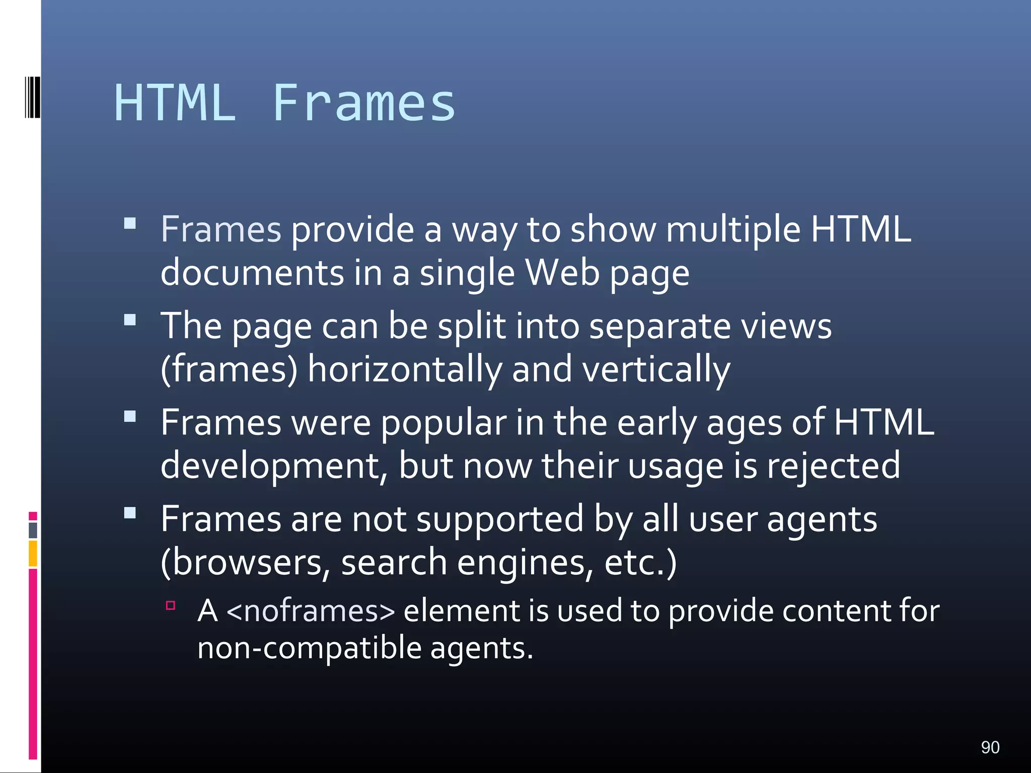HTML Frames
 Frames provide a way to show multiple HTML
documents in a single Web page
 The page can be split into separate views
(frames) horizontally and vertically
 Frames were popular in the early ages of HTML
development, but now their usage is rejected
 Frames are not supported by all user agents
(browsers, search engines, etc.)
 A <noframes> element is used to provide content for
non-compatible agents.
90
 