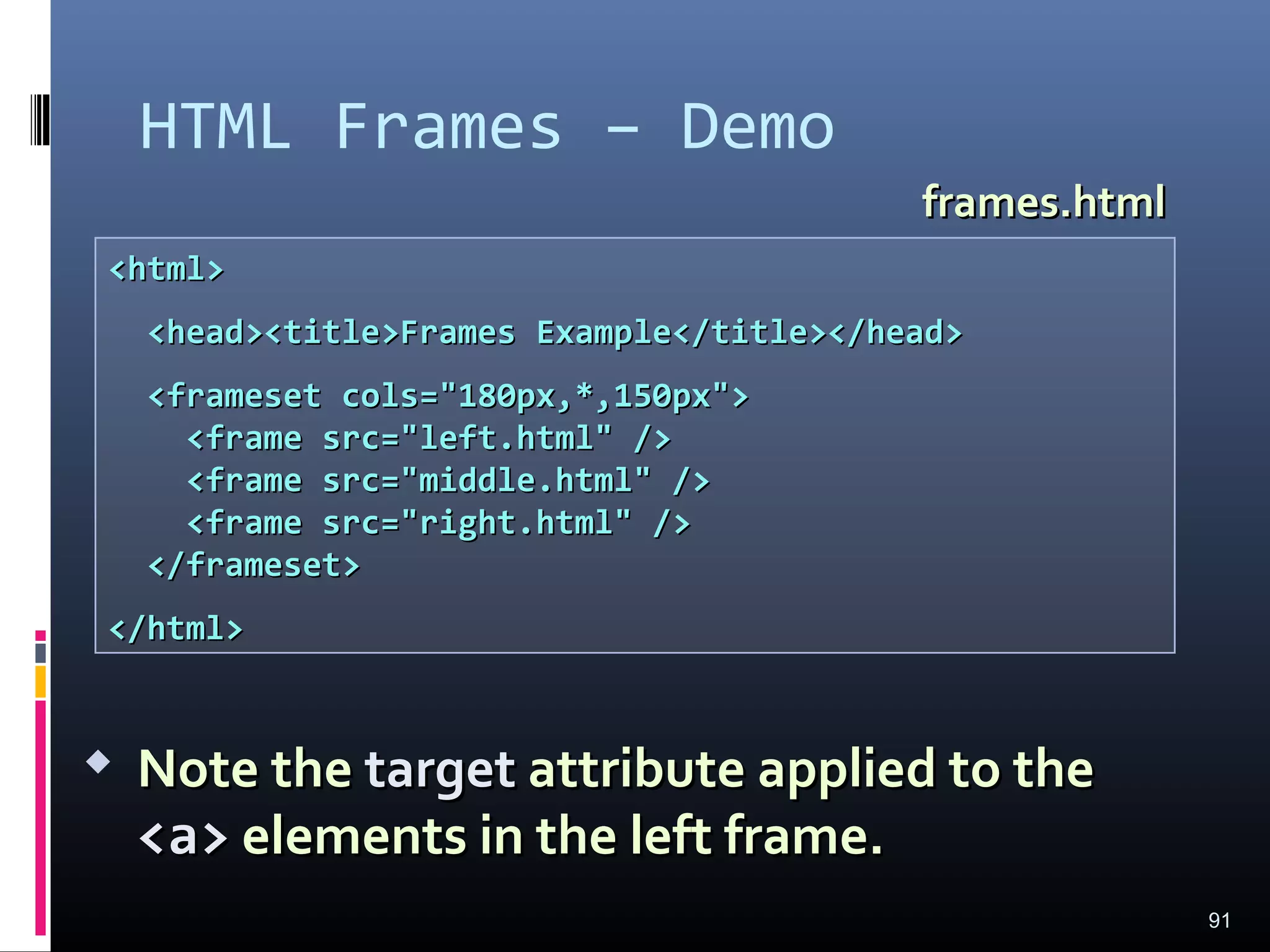 HTML Frames – Demo
91
<html><html>
<head><title>Frames Example</title></head><head><title>Frames Example</title></head>
<frameset cols="180px,*,150px"><frameset cols="180px,*,150px">
<frame src="left.html" /><frame src="left.html" />
<frame src="middle.html" /><frame src="middle.html" />
<frame src="right.html" /><frame src="right.html" />
</frameset></frameset>
</html></html>
frames.htmlframes.html
 Note theNote the targettarget attribute applied to theattribute applied to the
<a><a> elements in the left frame.elements in the left frame.
 