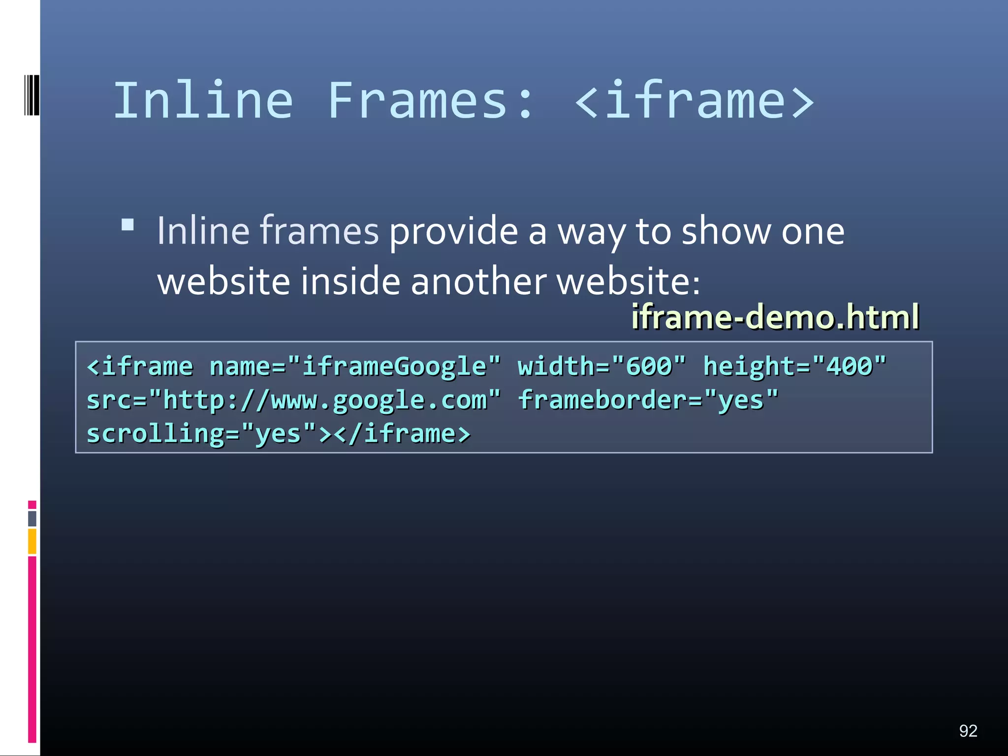 Inline Frames: <iframe>
 Inline frames provide a way to show one
website inside another website:
92
<iframe name="iframeGoogle" width="600" height="400"<iframe name="iframeGoogle" width="600" height="400"
src="http://www.google.com" frameborder="yes"src="http://www.google.com" frameborder="yes"
scrolling="yes"></iframe>scrolling="yes"></iframe>
iframe-demo.htmliframe-demo.html
 