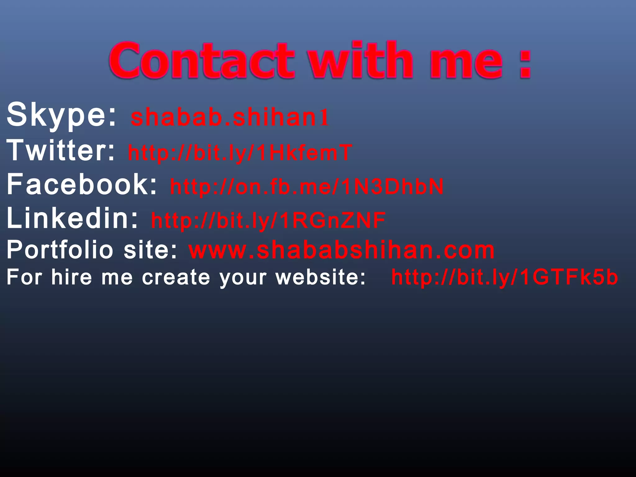Skype: shabab.shihan1
Twitter: http://bit.ly/1HkfemT
Facebook: http://on.fb.me/1N3DhbN
Linkedin: http://bit.ly/1RGnZNF
Portfolio site: www.shababshihan.com
For hire me create your website: http://bit.ly/1GTFk5b
 
