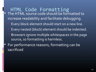 HTML Code Formatting
 The HTML source code should be formatted to
increase readability and facilitate debugging.
 Every block element should start on a new line.
 Every nested (block) element should be indented.
 Browsers ignore multiple whitespaces in the page
source, so formatting is harmless.
 For performance reasons, formatting can be
sacrificed
10
 