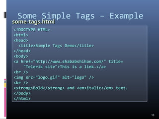 Some Simple Tags – Example
16
<!DOCTYPE HTML><!DOCTYPE HTML>
<html><html>
<head><head>
<title>Simple Tags Demo</title><title>Simple Tags Demo</title>
</head></head>
<body><body>
<a href="http://www.shababshihan.com/" title=<a href="http://www.shababshihan.com/" title=
"Telerik site">This is a link.</a>"Telerik site">This is a link.</a>
<br /><br />
<img src="logo.gif" alt="logo" /><img src="logo.gif" alt="logo" />
<br /><br />
<strong>Bold</strong> and <em>italic</em> text.<strong>Bold</strong> and <em>italic</em> text.
</body></body>
</html></html>
some-tags.htmlsome-tags.html
 