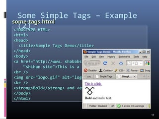 Some Simple Tags – Example
(2)
17
<!DOCTYPE HTML><!DOCTYPE HTML>
<html><html>
<head><head>
<title>Simple Tags Demo</title><title>Simple Tags Demo</title>
</head></head>
<body><body>
<a href="http://www. shababshihancom/" title=<a href="http://www. shababshihancom/" title=
““shihan site">This is a link.</a>shihan site">This is a link.</a>
<br /><br />
<img src="logo.gif" alt="logo" /><img src="logo.gif" alt="logo" />
<br /><br />
<strong>Bold</strong> and <em>italic</em> text.<strong>Bold</strong> and <em>italic</em> text.
</body></body>
</html></html>
some-tags.htmlsome-tags.html
 