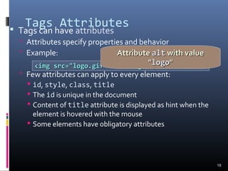 Tags Attributes Tags can have attributes
 Attributes specify properties and behavior
 Example:
 Few attributes can apply to every element:
 id, style, class, title
 The id is unique in the document
 Content of title attribute is displayed as hint when the
element is hovered with the mouse
 Some elements have obligatory attributes
18
<img src="logo.gif" alt="logo" /><img src="logo.gif" alt="logo" />
AttributeAttribute altalt with valuewith value
""logologo""
 