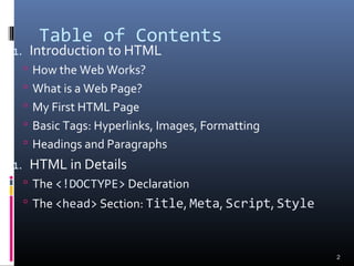 Table of Contents
1. Introduction to HTML
 How the Web Works?
 What is a Web Page?
 My First HTML Page
 Basic Tags: Hyperlinks, Images, Formatting
 Headings and Paragraphs
1. HTML in Details
 The <!DOCTYPE> Declaration
 The <head> Section: Title, Meta, Script, Style
2
 