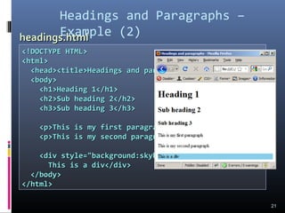 <!DOCTYPE HTML><!DOCTYPE HTML>
<html><html>
<head><title>Headings and paragraphs</title></head><head><title>Headings and paragraphs</title></head>
<body><body>
<h1>Heading 1</h1><h1>Heading 1</h1>
<h2>Sub heading 2</h2><h2>Sub heading 2</h2>
<h3>Sub heading 3</h3><h3>Sub heading 3</h3>
<p>This is my first paragraph</p><p>This is my first paragraph</p>
<p>This is my second paragraph</p><p>This is my second paragraph</p>
<div style="background:skyblue"><div style="background:skyblue">
This is a div</div>This is a div</div>
</body></body>
</html></html>
Headings and Paragraphs –
Example (2)
21
headings.htmlheadings.html
 