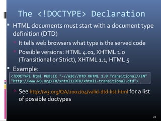 The <!DOCTYPE> Declaration
 HTML documents must start with a document type
definition (DTD)
 It tells web browsers what type is the served code
 Possible versions: HTML 4.01, XHTML 1.0
(Transitional or Strict), XHTML 1.1, HTML 5
 Example:
 See http://w3.org/QA/2002/04/valid-dtd-list.html for a list
of possible doctypes
24
<!DOCTYPE html PUBLIC "-//W3C//DTD XHTML 1.0 Transitional//EN"<!DOCTYPE html PUBLIC "-//W3C//DTD XHTML 1.0 Transitional//EN"
"http://www.w3.org/TR/xhtml1/DTD/xhtml1-transitional.dtd">"http://www.w3.org/TR/xhtml1/DTD/xhtml1-transitional.dtd">
 