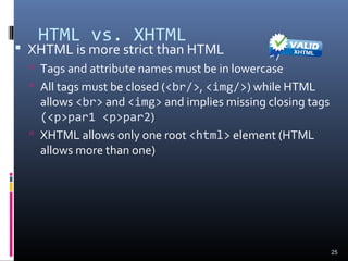 HTML vs. XHTML
 XHTML is more strict than HTML
 Tags and attribute names must be in lowercase
 All tags must be closed (<br/>, <img/>) while HTML
allows <br> and <img> and implies missing closing tags
(<p>par1 <p>par2)
 XHTML allows only one root <html> element (HTML
allows more than one)
25
 