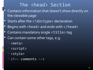 The <head> Section
 Contains information that doesn’t show directly on
the viewable page
 Starts after the <!doctype> declaration
 Begins with <head> and ends with </head>
 Contains mandatory single <title> tag
 Can contain some other tags, e.g.
 <meta>
 <script>
 <style>
 <!–- comments -->
27
 