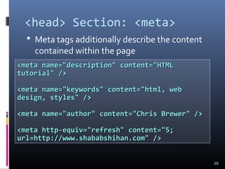 <head> Section: <meta>
 Meta tags additionally describe the content
contained within the page
29
<meta name="description" content="HTML<meta name="description" content="HTML
tutorial" />tutorial" />
<meta name="keywords" content="html, web<meta name="keywords" content="html, web
design, styles" />design, styles" />
<meta name="author" content="Chris Brewer" /><meta name="author" content="Chris Brewer" />
<meta http-equiv="refresh" content="5;<meta http-equiv="refresh" content="5;
url=http://www.shababshihan.com" />url=http://www.shababshihan.com" />
 