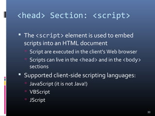<head> Section: <script>
 The <script> element is used to embed
scripts into an HTML document
 Script are executed in the client's Web browser
 Scripts can live in the <head> and in the <body>
sections
 Supported client-side scripting languages:
 JavaScript (it is not Java!)
 VBScript
 JScript
30
 