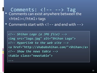 Comments: <!-- --> Tag
 Comments can exist anywhere between the
<html></html> tags
 Comments start with <!-- and end with -->
33
<!–- Shihan Logo (a JPG file) --><!–- Shihan Logo (a JPG file) -->
<img src="logo.jpg" alt=“Shihan Logo"><img src="logo.jpg" alt=“Shihan Logo">
<!–- Hyperlink to the web site --><!–- Hyperlink to the web site -->
<a href="http://shababshihan.com/">Shihan</a><a href="http://shababshihan.com/">Shihan</a>
<!–- Show the news table --><!–- Show the news table -->
<table class="newstable"><table class="newstable">
......
 