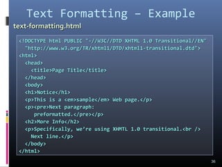 Text Formatting – Example
36
<!DOCTYPE html PUBLIC "-//W3C//DTD XHTML 1.0 Transitional//EN"<!DOCTYPE html PUBLIC "-//W3C//DTD XHTML 1.0 Transitional//EN"
"http://www.w3.org/TR/xhtml1/DTD/xhtml1-transitional.dtd">"http://www.w3.org/TR/xhtml1/DTD/xhtml1-transitional.dtd">
<html><html>
<head><head>
<title>Page Title</title><title>Page Title</title>
</head></head>
<body><body>
<h1>Notice</h1><h1>Notice</h1>
<p>This is a <em>sample</em> Web page.</p><p>This is a <em>sample</em> Web page.</p>
<p><pre>Next paragraph:<p><pre>Next paragraph:
preformatted.</pre></p>preformatted.</pre></p>
<h2>More Info</h2><h2>More Info</h2>
<p>Specifically, we’re using XHMTL 1.0 transitional.<br /><p>Specifically, we’re using XHMTL 1.0 transitional.<br />
Next line.</p>Next line.</p>
</body></body>
</html></html>
text-formatting.htmltext-formatting.html
 