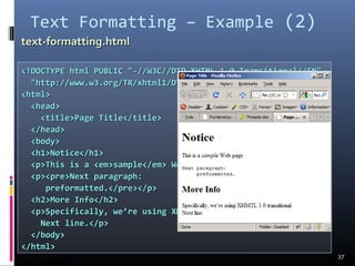 Text Formatting – Example (2)
37
<!DOCTYPE html PUBLIC "-//W3C//DTD XHTML 1.0 Transitional//EN"<!DOCTYPE html PUBLIC "-//W3C//DTD XHTML 1.0 Transitional//EN"
"http://www.w3.org/TR/xhtml1/DTD/xhtml1-transitional.dtd">"http://www.w3.org/TR/xhtml1/DTD/xhtml1-transitional.dtd">
<html><html>
<head><head>
<title>Page Title</title><title>Page Title</title>
</head></head>
<body><body>
<h1>Notice</h1><h1>Notice</h1>
<p>This is a <em>sample</em> Web page.</p><p>This is a <em>sample</em> Web page.</p>
<p><pre>Next paragraph:<p><pre>Next paragraph:
preformatted.</pre></p>preformatted.</pre></p>
<h2>More Info</h2><h2>More Info</h2>
<p>Specifically, we’re using XHMTL 1.0 transitional.<br /><p>Specifically, we’re using XHMTL 1.0 transitional.<br />
Next line.</p>Next line.</p>
</body></body>
</html></html>
text-formatting.htmltext-formatting.html
 