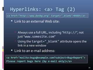 Hyperlinks: <a> Tag (2)
 Link to an external Web site:
 Always use a full URL, including "http://", not
just "www.somesite.com"
 Using the target="_blank" attribute opens the
link in a new window
 Link to an e-mail address:
39
<a href="http://www.devbg.org" target="_blank">BASD</a><a href="http://www.devbg.org" target="_blank">BASD</a>
<a href="mailto:bugs@example.com?subject=Bug+Report"><a href="mailto:bugs@example.com?subject=Bug+Report">
Please report bugs here (by e-mail only)</a>Please report bugs here (by e-mail only)</a>
 
