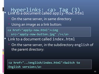 Hyperlinks: <a> Tag (3) Link to a document called apply-now.html
 On the same server, in same directory
 Using an image as a link button:
 Link to a document called index.html
 On the same server, in the subdirectory english of
the parent directory:
40
<a href="apply-now.html"><img<a href="apply-now.html"><img
src="apply-now-button.jpg" /></a>src="apply-now-button.jpg" /></a>
<a href="../english/index.html">Switch to<a href="../english/index.html">Switch to
English version</a>English version</a>
 