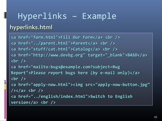 Hyperlinks – Example
42
<a href="form.html">Fill Our Form</a> <br /><a href="form.html">Fill Our Form</a> <br />
<a href="../parent.html">Parent</a> <br /><a href="../parent.html">Parent</a> <br />
<a href="stuff/cat.html">Catalog</a> <br /><a href="stuff/cat.html">Catalog</a> <br />
<a href="http://www.devbg.org" target="_blank">BASD</a><a href="http://www.devbg.org" target="_blank">BASD</a>
<br /><br />
<a href="mailto:bugs@example.com?subject=Bug<a href="mailto:bugs@example.com?subject=Bug
Report">Please report bugs here (by e-mail only)</a>Report">Please report bugs here (by e-mail only)</a>
<br /><br />
<a href="apply-now.html"><img src="apply-now-button.jpg”<a href="apply-now.html"><img src="apply-now-button.jpg”
/></a> <br />/></a> <br />
<a href="../english/index.html">Switch to English<a href="../english/index.html">Switch to English
version</a> <br />version</a> <br />
hyperlinks.htmlhyperlinks.html
 