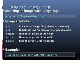  Inserting an image withInserting an image with <img><img> tag:tag:
 Image attributes:Image attributes:
 Example:Example:
Images:Images: <img><img> tagtag
srcsrc Location of image fileLocation of image file (relative or absolute)(relative or absolute)
altalt Substitute text for displaySubstitute text for display (e.g. in text mode)(e.g. in text mode)
heightheight Number of pixels of the heightNumber of pixels of the height
widthwidth Number of pixels of the widthNumber of pixels of the width
borderborder Size of border, 0 for no borderSize of border, 0 for no border
<img src="/img/basd-logo.png"><img src="/img/basd-logo.png">
<img src="./php.png" alt="PHP Logo" /><img src="./php.png" alt="PHP Logo" />
46
 