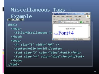 Miscellaneous Tags –
Example
48
<html><html>
<head><head>
<title>Miscellaneous Tags Example</title><title>Miscellaneous Tags Example</title>
</head></head>
<body><body>
<hr size="5" width="70%" /><hr size="5" width="70%" />
<center>Hello World!</center><center>Hello World!</center>
<font size="3" color="blue">Font3</font><font size="3" color="blue">Font3</font>
<font size="+4" color="blue">Font+4</font><font size="+4" color="blue">Font+4</font>
</body></body>
</html></html>
misc.htmlmisc.html
 