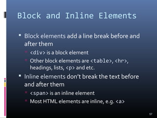 Block and Inline Elements
 Block elements add a line break before and
after them
 <div> is a block element
 Other block elements are <table>, <hr>,
headings, lists, <p> and etc.
 Inline elements don’t break the text before
and after them
 <span> is an inline element
 Most HTML elements are inline, e.g. <a>
57
 