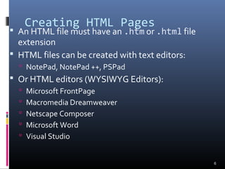 Creating HTML Pages
 An HTML file must have an .htm or .html file
extension
 HTML files can be created with text editors:
 NotePad, NotePad ++, PSPad
 Or HTML editors (WYSIWYG Editors):
 Microsoft FrontPage
 Macromedia Dreamweaver
 Netscape Composer
 Microsoft Word
 Visual Studio
6
 