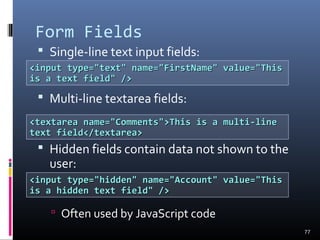 Form Fields
 Single-line text input fields:
 Multi-line textarea fields:
 Hidden fields contain data not shown to the
user:
 Often used by JavaScript code
77
<input type="text" name="FirstName" value="This<input type="text" name="FirstName" value="This
is a text field" />is a text field" />
<textarea name="Comments">This is a multi-line<textarea name="Comments">This is a multi-line
text field</textarea>text field</textarea>
<input type="hidden" name="Account" value="This<input type="hidden" name="Account" value="This
is a hidden text field" />is a hidden text field" />
 