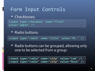 Form Input Controls
 Checkboxes:
 Radio buttons:
 Radio buttons can be grouped, allowing only
one to be selected from a group:
79
<input type="checkbox" name="fruit"<input type="checkbox" name="fruit"
value="apple" />value="apple" />
<input type="radio" name="title" value="Mr." /><input type="radio" name="title" value="Mr." />
<input type="radio" name="<input type="radio" name="citycity" value="Lom" />" value="Lom" />
<input type="radio" name="<input type="radio" name="citycity" value="Ruse" />" value="Ruse" />
 