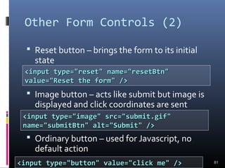 Other Form Controls (2)
 Reset button – brings the form to its initial
state
 Image button – acts like submit but image is
displayed and click coordinates are sent
 Ordinary button – used for Javascript, no
default action
81
<input type="reset" name="resetBtn"<input type="reset" name="resetBtn"
value="Reset the form" />value="Reset the form" />
<input type="image" src="submit.gif"<input type="image" src="submit.gif"
name="submitBtn" alt="Submit" />name="submitBtn" alt="Submit" />
<input type="button" value="click me" /><input type="button" value="click me" />
 