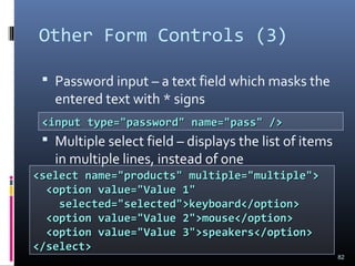 Other Form Controls (3)
 Password input – a text field which masks the
entered text with * signs
 Multiple select field – displays the list of items
in multiple lines, instead of one
82
<input type="password" name="pass" /><input type="password" name="pass" />
<select name="products" multiple="multiple"><select name="products" multiple="multiple">
<option value="Value 1"<option value="Value 1"
selected="selected">keyboard</option>selected="selected">keyboard</option>
<option value="Value 2">mouse</option><option value="Value 2">mouse</option>
<option value="Value 3">speakers</option><option value="Value 3">speakers</option>
</select></select>
 