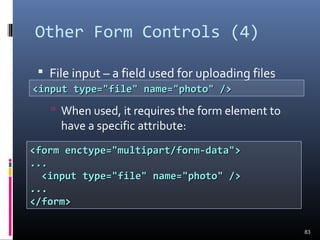 Other Form Controls (4)
 File input – a field used for uploading files
 When used, it requires the form element to
have a specific attribute:
83
<input type="file" name="photo" /><input type="file" name="photo" />
<form enctype="multipart/form-data"><form enctype="multipart/form-data">
......
<input type="file" name="photo" /><input type="file" name="photo" />
......
</form></form>
 