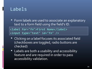 Labels
 Form labels are used to associate an explanatory
text to a form field using the field's ID.
 Clicking on a label focuses its associated field
(checkboxes are toggled, radio buttons are
checked)
 Labels are both a usability and accessibility
feature and are required in order to pass
accessibility validation.
84
<label for="fn">First Name</label><label for="fn">First Name</label>
<input type="text" id="fn" /><input type="text" id="fn" />
 