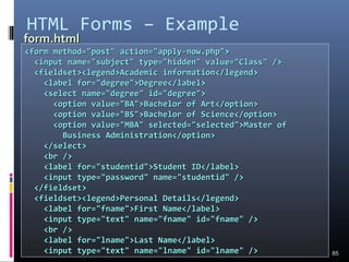 HTML Forms – Example
85
<form method="post" action="apply-now.php"><form method="post" action="apply-now.php">
<input name="subject" type="hidden" value="Class" /><input name="subject" type="hidden" value="Class" />
<fieldset><legend>Academic information</legend><fieldset><legend>Academic information</legend>
<label for="degree">Degree</label><label for="degree">Degree</label>
<select name="degree" id="degree"><select name="degree" id="degree">
<option value="BA">Bachelor of Art</option><option value="BA">Bachelor of Art</option>
<option value="BS">Bachelor of Science</option><option value="BS">Bachelor of Science</option>
<option value="MBA" selected="selected">Master of<option value="MBA" selected="selected">Master of
Business Administration</option>Business Administration</option>
</select></select>
<br /><br />
<label for="studentid">Student ID</label><label for="studentid">Student ID</label>
<input type="password" name="studentid" /><input type="password" name="studentid" />
</fieldset></fieldset>
<fieldset><legend>Personal Details</legend><fieldset><legend>Personal Details</legend>
<label for="fname">First Name</label><label for="fname">First Name</label>
<input type="text" name="fname" id="fname" /><input type="text" name="fname" id="fname" />
<br /><br />
<label for="lname">Last Name</label><label for="lname">Last Name</label>
<input type="text" name="lname" id="lname" /><input type="text" name="lname" id="lname" />
form.htmlform.html
 