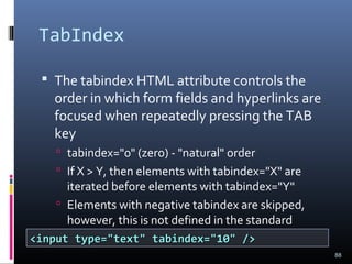 TabIndex
 The tabindex HTML attribute controls the
order in which form fields and hyperlinks are
focused when repeatedly pressing the TAB
key
 tabindex="0" (zero) - "natural" order
 If X > Y, then elements with tabindex="X" are
iterated before elements with tabindex="Y"
 Elements with negative tabindex are skipped,
however, this is not defined in the standard
88
<input type="text" tabindex="10" /><input type="text" tabindex="10" />
 