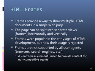 HTML Frames
 Frames provide a way to show multiple HTML
documents in a single Web page
 The page can be split into separate views
(frames) horizontally and vertically
 Frames were popular in the early ages of HTML
development, but now their usage is rejected
 Frames are not supported by all user agents
(browsers, search engines, etc.)
 A <noframes> element is used to provide content for
non-compatible agents.
90
 