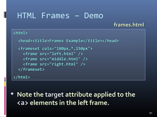 HTML Frames – Demo
91
<html><html>
<head><title>Frames Example</title></head><head><title>Frames Example</title></head>
<frameset cols="180px,*,150px"><frameset cols="180px,*,150px">
<frame src="left.html" /><frame src="left.html" />
<frame src="middle.html" /><frame src="middle.html" />
<frame src="right.html" /><frame src="right.html" />
</frameset></frameset>
</html></html>
frames.htmlframes.html
 Note theNote the targettarget attribute applied to theattribute applied to the
<a><a> elements in the left frame.elements in the left frame.
 