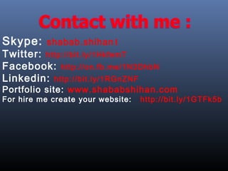 Skype: shabab.shihan1
Twitter: http://bit.ly/1HkfemT
Facebook: http://on.fb.me/1N3DhbN
Linkedin: http://bit.ly/1RGnZNF
Portfolio site: www.shababshihan.com
For hire me create your website: http://bit.ly/1GTFk5b
 